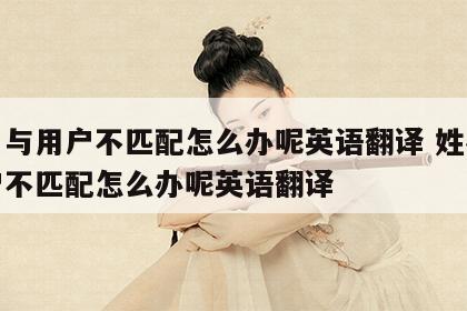 姓名与用户不匹配怎么办呢英语翻译 姓名与用户不匹配怎么办呢英语翻译