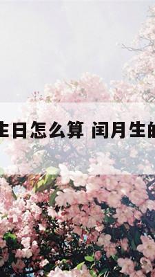 闰月生的人生日怎么算 闰月生的人生日怎么算农历