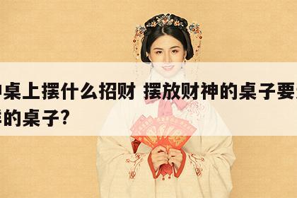 财神桌上摆什么招财 摆放财神的桌子要选什么样的桌子?