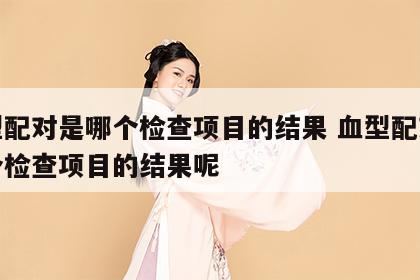 血型配对是哪个检查项目的结果 血型配对是哪个检查项目的结果呢