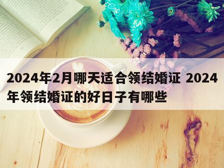 2024年2月哪天适合领结婚证 2024年领结婚证的好日子有哪些
