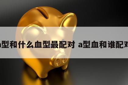 a型和什么血型最配对 a型血和谁配对