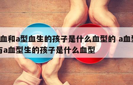 a血和a型血生的孩子是什么血型的 a血型与a血型生的孩子是什么血型