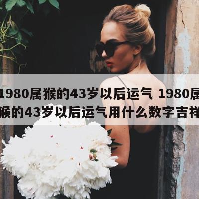 1980属猴的43岁以后运气 1980属猴的43岁以后运气用什么数字吉祥