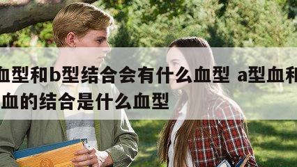 a血型和b型结合会有什么血型 a型血和b型血的结合是什么血型