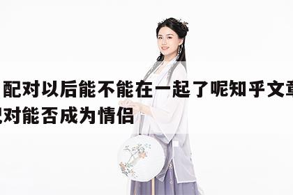 姓名配对以后能不能在一起了呢知乎文章 姓名配对能否成为情侣