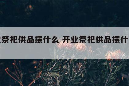开业祭祀供品摆什么 开业祭祀供品摆什么东西