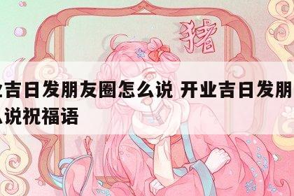 开业吉日发朋友圈怎么说 开业吉日发朋友圈怎么说祝福语