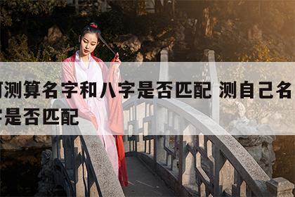 如何测算名字和八字是否匹配 测自己名字和八字是否匹配