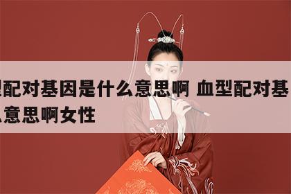 血型配对基因是什么意思啊 血型配对基因是什么意思啊女性