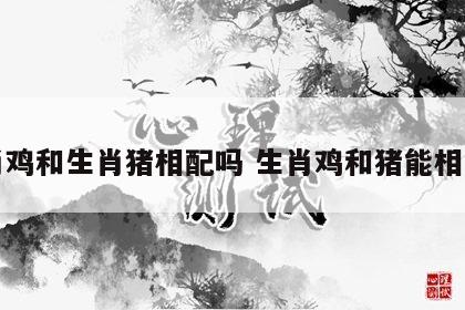 生肖鸡和生肖猪相配吗 生肖鸡和猪能相处吗