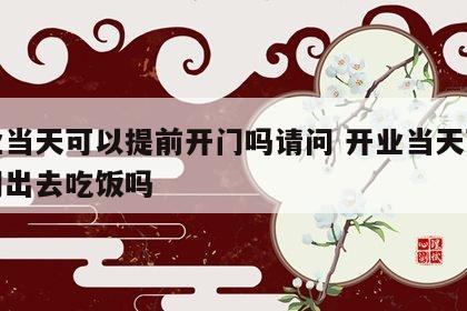 开业当天可以提前开门吗请问 开业当天可以关门出去吃饭吗
