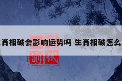 生肖相破会影响运势吗 生肖相破怎么办