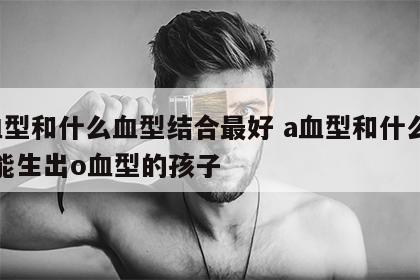 a血型和什么血型结合最好 a血型和什么血型能生出o血型的孩子