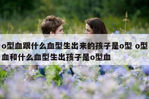 o型血跟什么血型生出来的孩子是o型 o型血和什么血型生出孩子是o型血