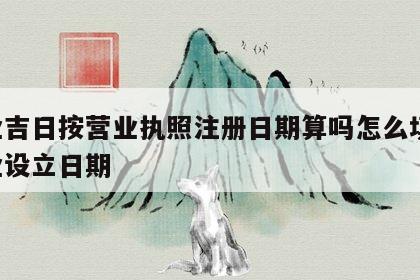 开业吉日按营业执照注册日期算吗怎么填写 开业设立日期