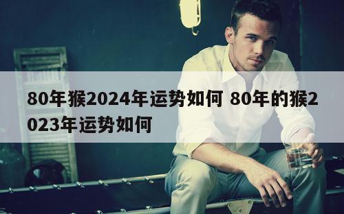 80年猴2024年运势如何 80年的猴2023年运势如何