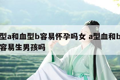 血型a和血型b容易怀孕吗女 a型血和b型血容易生男孩吗