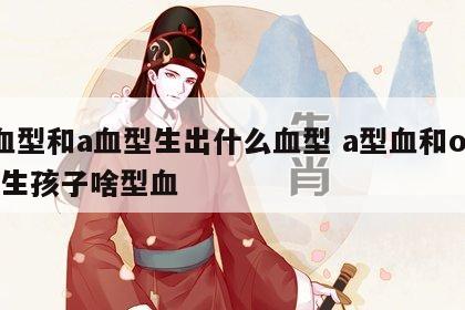 a血型和a血型生出什么血型 a型血和o型血生孩子啥型血