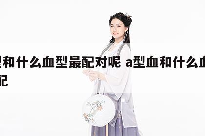 a型和什么血型最配对呢 a型血和什么血型般配