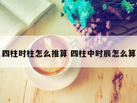 四柱时柱怎么推算 四柱中时辰怎么算