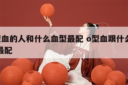o型血的人和什么血型最配 o型血跟什么血型最配