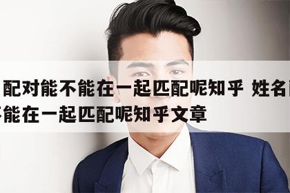 姓名配对能不能在一起匹配呢知乎 姓名配对能不能在一起匹配呢知乎文章