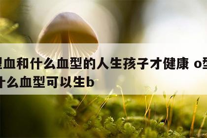 O型血和什么血型的人生孩子才健康 o型血和什么血型可以生b