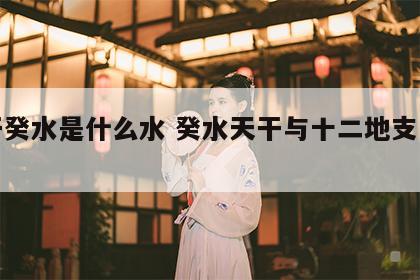 天干癸水是什么水 癸水天干与十二地支的喜忌