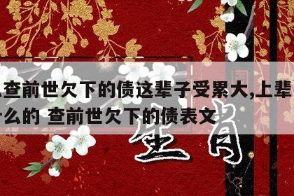怎么查前世欠下的债这辈子受累大,上辈子是做什么的 查前世欠下的债表文