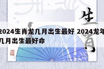 2024生肖龙几月出生最好 2024龙年几月出生最好命