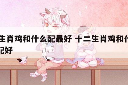 12生肖鸡和什么配最好 十二生肖鸡和什么相配好