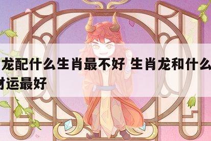 生肖龙配什么生肖最不好 生肖龙和什么生肖配,财运最好