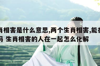 生肖相害是什么意思,两个生肖相害,能在一起吗 生肖相害的人在一起怎么化解