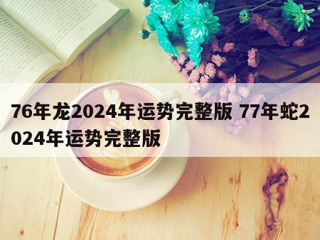76年龙2024年运势完整版 77年蛇2024年运势完整版