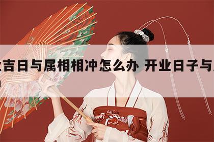 开业吉日与属相相冲怎么办 开业日子与属相相冲