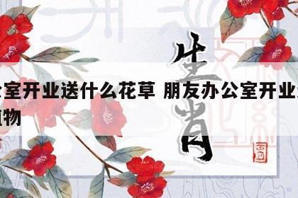 办公室开业送什么花草 朋友办公室开业送什么植物