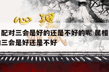 生肖配对三会是好的还是不好的呢 属相婚配中的三会是好还是不好