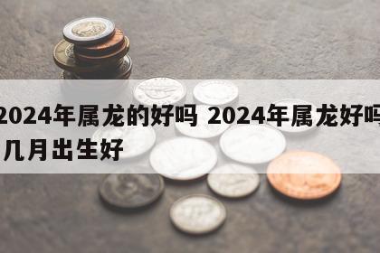 2024年属龙的好吗 2024年属龙好吗 几月出生好