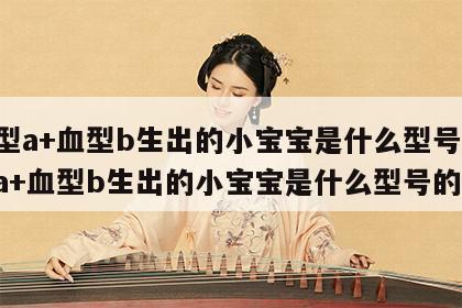 血型a+血型b生出的小宝宝是什么型号 血型a+血型b生出的小宝宝是什么型号的