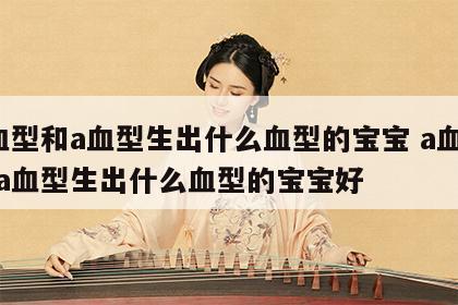 a血型和a血型生出什么血型的宝宝 a血型和a血型生出什么血型的宝宝好