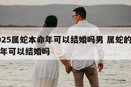 2025属蛇本命年可以结婚吗男 属蛇的本命年可以结婚吗