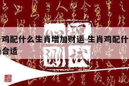 生肖鸡配什么生肖增加财运 生肖鸡配什么生肖最合适