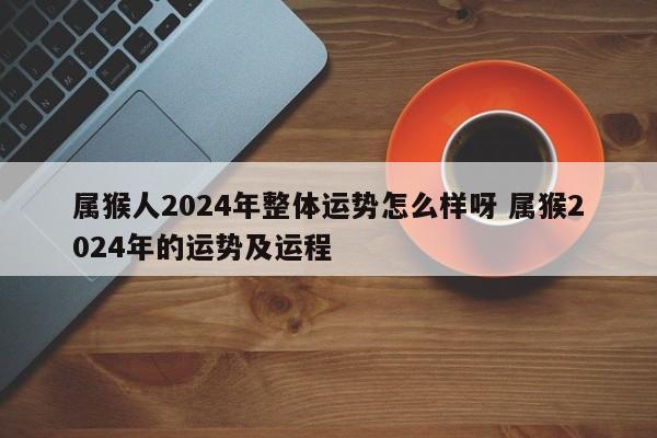 属猴人2024年整体运势怎么样呀 属猴2024年的运势及运程