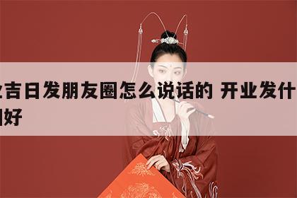 开业吉日发朋友圈怎么说话的 开业发什么朋友圈好