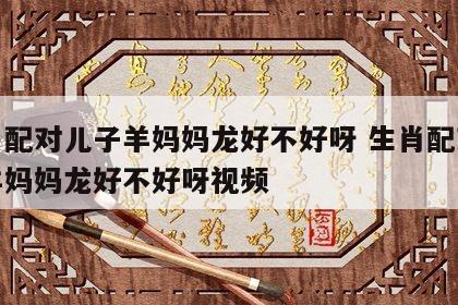 生肖配对儿子羊妈妈龙好不好呀 生肖配对儿子羊妈妈龙好不好呀视频