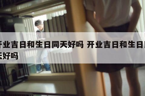 开业吉日和生日同天好吗 开业吉日和生日同天好吗
