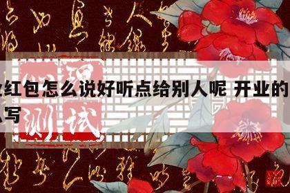 开业红包怎么说好听点给别人呢 开业的红包怎么写