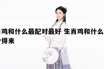 生肖鸡和什么最配对最好 生肖鸡和什么生肖最合得来