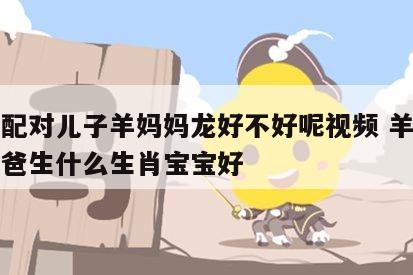 生肖配对儿子羊妈妈龙好不好呢视频 羊妈妈龙爸爸生什么生肖宝宝好
